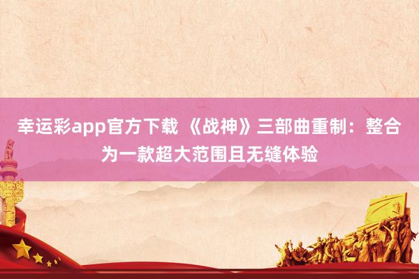 幸运彩app官方下载 《战神》三部曲重制：整合为一款超大范围且无缝体验