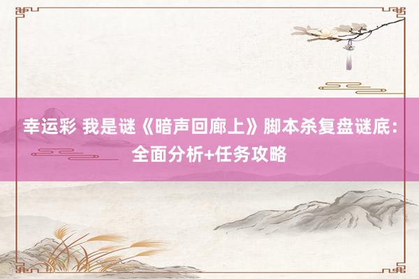 幸运彩 我是谜《暗声回廊上》脚本杀复盘谜底：全面分析+任务攻略