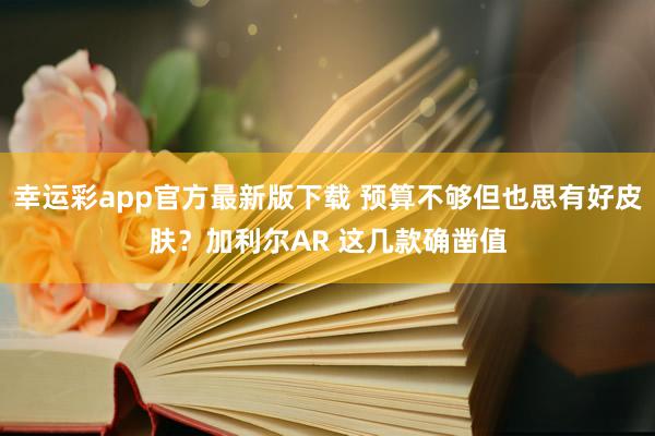 幸运彩app官方最新版下载 预算不够但也思有好皮肤？加利尔AR 这几款确凿值