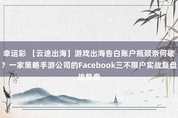 幸运彩 【云途出海】游戏出海告白账户瓶颈奈何破？一家策略手游公司的Facebook三不限户实战复盘