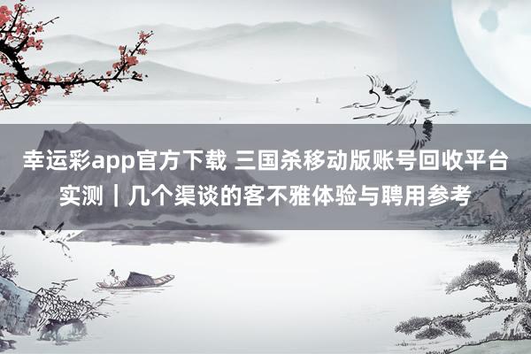 幸运彩app官方下载 三国杀移动版账号回收平台实测｜几个渠谈的客不雅体验与聘用参考