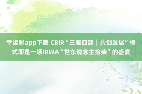 幸运彩app下载 CBIR“三服四建｜共创发展”模式即是一场IRWA“世东说念主拾柴”的盛宴