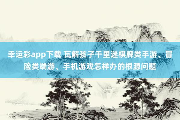 幸运彩app下载 瓦解孩子千里迷棋牌类手游、冒险类端游、手机游戏怎样办的根源问题