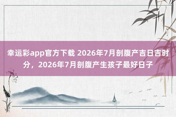幸运彩app官方下载 2026年7月剖腹产吉日吉时分，2026年7月剖腹产生孩子最好日子