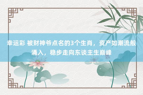 幸运彩 被财神爷点名的3个生肖，资产如潮流般涌入，稳步走向东谈主生巅峰