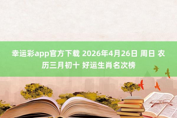 幸运彩app官方下载 2026年4月26日 周日 农历三月初十 好运生肖名次榜