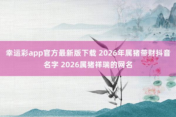 幸运彩app官方最新版下载 2026年属猪带财抖音名字 2026属猪祥瑞的网名