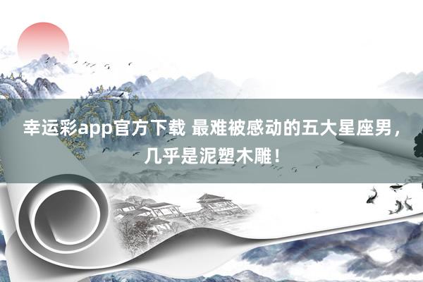 幸运彩app官方下载 最难被感动的五大星座男，几乎是泥塑木雕！