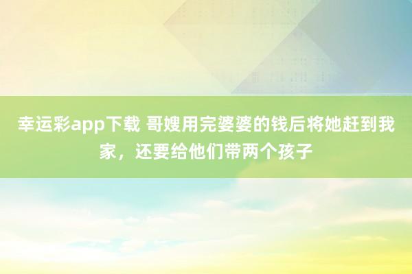 幸运彩app下载 哥嫂用完婆婆的钱后将她赶到我家，还要给他们带两个孩子