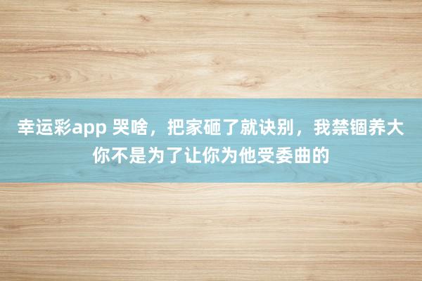 幸运彩app 哭啥，把家砸了就诀别，我禁锢养大你不是为了让你为他受委曲的