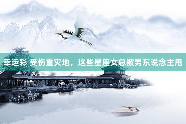 幸运彩 受伤重灾地，这些星座女总被男东说念主甩