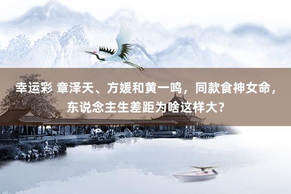幸运彩 章泽天、方媛和黄一鸣，同款食神女命，东说念主生差距为啥这样大？