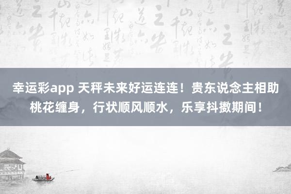 幸运彩app 天秤未来好运连连！贵东说念主相助桃花缠身，行状顺风顺水，乐享抖擞期间！