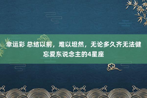 幸运彩 总结以前，难以坦然，无论多久齐无法健忘爱东说念主的4星座