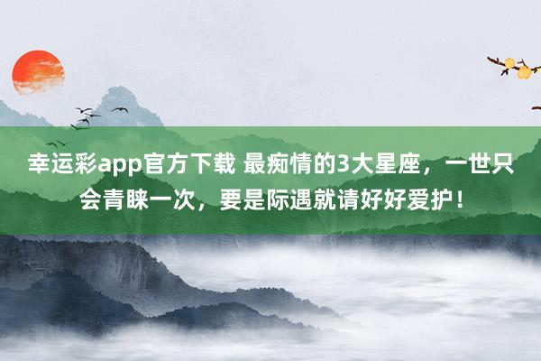 幸运彩app官方下载 最痴情的3大星座，一世只会青睐一次，要是际遇就请好好爱护！