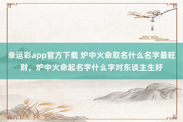 幸运彩app官方下载 炉中火命取名什么名字最旺财，炉中火命起名字什么字对东谈主生好