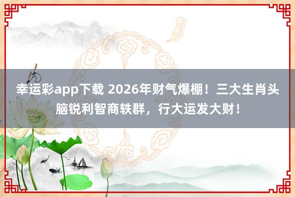 幸运彩app下载 2026年财气爆棚！三大生肖头脑锐利智商轶群，行大运发大财！