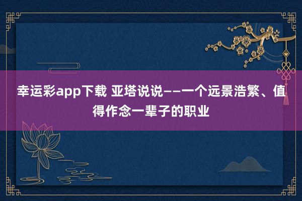 幸运彩app下载 亚塔说说——一个远景浩繁、值得作念一辈子的职业