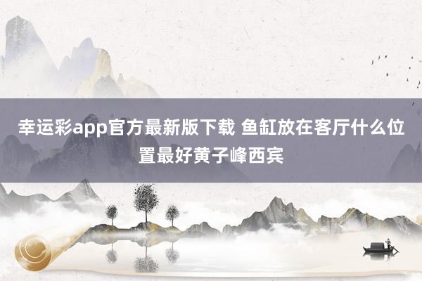 幸运彩app官方最新版下载 鱼缸放在客厅什么位置最好黄子峰西宾