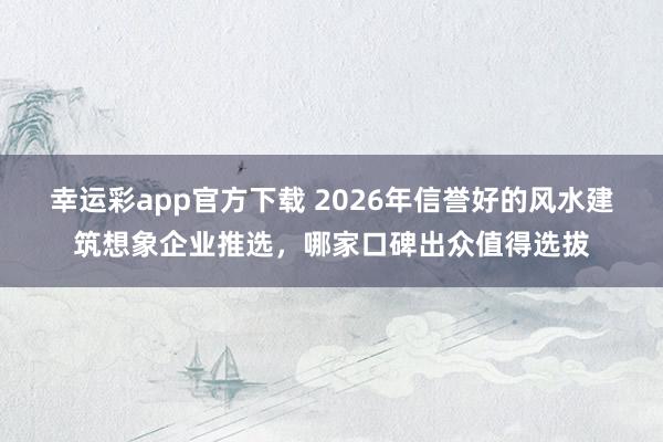 幸运彩app官方下载 2026年信誉好的风水建筑想象企业推选，哪家口碑出众值得选拔