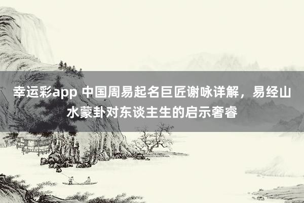 幸运彩app 中国周易起名巨匠谢咏详解，易经山水蒙卦对东谈主生的启示奢睿
