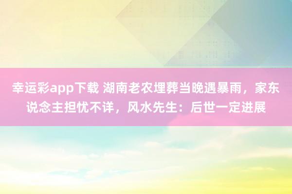 幸运彩app下载 湖南老农埋葬当晚遇暴雨，家东说念主担忧不详，风水先生：后世一定进展
