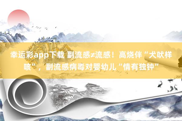 幸运彩app下载 副流感≠流感！高烧伴“犬吠样咳”，副流感病毒对婴幼儿“情有独钟”