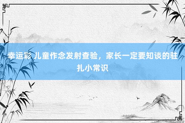 幸运彩 儿童作念发射查验，家长一定要知谈的驻扎小常识