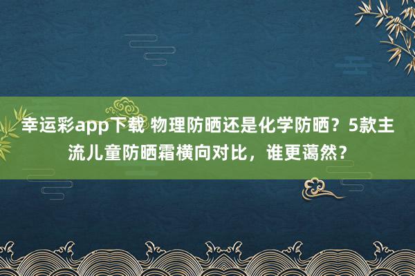 幸运彩app下载 物理防晒还是化学防晒？5款主流儿童防晒霜横向对比，谁更蔼然？