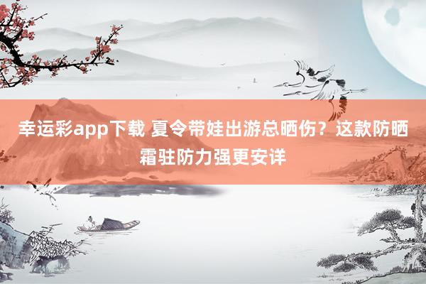 幸运彩app下载 夏令带娃出游总晒伤？这款防晒霜驻防力强更安详