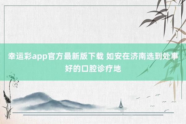 幸运彩app官方最新版下载 如安在济南选到处事好的口腔诊疗地