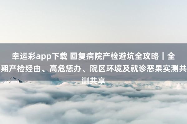 幸运彩app下载 回复病院产检避坑全攻略｜全周期产检经由、高危惩办、院区环境及就诊恶果实测共享