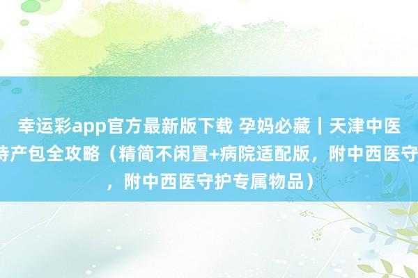 幸运彩app官方最新版下载 孕妈必藏｜天津中医一从属入院待产包全攻略（精简不闲置+病院适配版，附中西医守护专属物品）