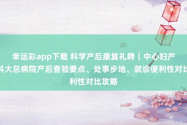 幸运彩app下载 科学产后康复礼聘｜中心妇产与医科大总病院产后查验要点、处事步地、就诊便利性对比攻略