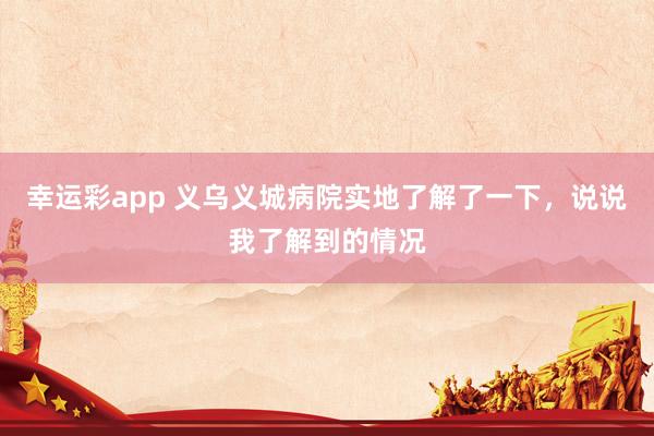 幸运彩app 义乌义城病院实地了解了一下，说说我了解到的情况