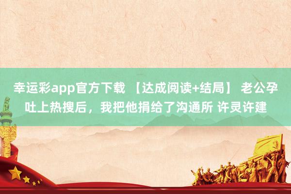 幸运彩app官方下载 【达成阅读+结局】 老公孕吐上热搜后，我把他捐给了沟通所 许灵许建