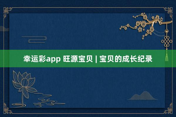 幸运彩app 旺源宝贝 | 宝贝的成长纪录