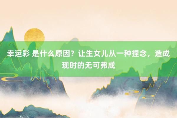 幸运彩 是什么原因？让生女儿从一种捏念，造成现时的无可弗成