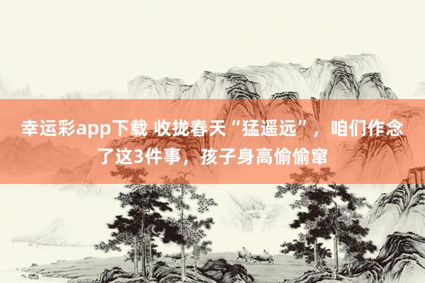幸运彩app下载 收拢春天“猛遥远”，咱们作念了这3件事，孩子身高偷偷窜