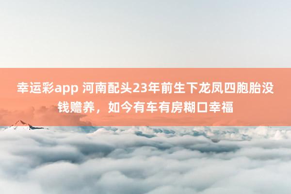 幸运彩app 河南配头23年前生下龙凤四胞胎没钱赡养，如今有车有房糊口幸福