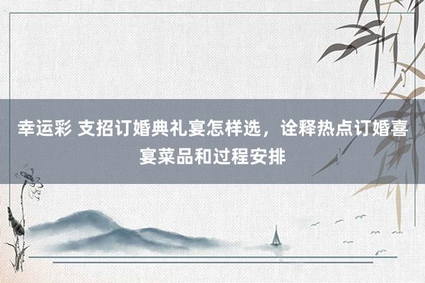 幸运彩 支招订婚典礼宴怎样选，诠释热点订婚喜宴菜品和过程安排
