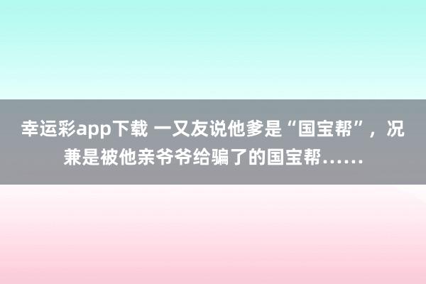 幸运彩app下载 一又友说他爹是“国宝帮”，况兼是被他亲爷爷给骗了的国宝帮……