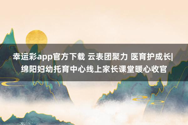 幸运彩app官方下载 云表团聚力 医育护成长| 绵阳妇幼托育中心线上家长课堂暖心收官