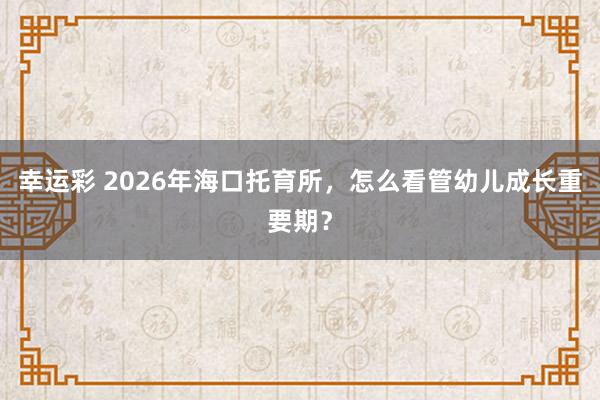 幸运彩 2026年海口托育所，怎么看管幼儿成长重要期？