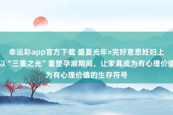 幸运彩app官方下载 盛夏光年×完好意思妊妇上海开幕周：以“三重之光”重塑孕潮期间，让家具成为有心理价值的生存符号