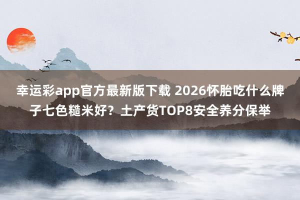 幸运彩app官方最新版下载 2026怀胎吃什么牌子七色糙米好？土产货TOP8安全养分保举