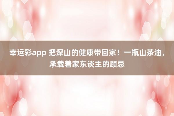幸运彩app 把深山的健康带回家！一瓶山茶油，承载着家东谈主的顾忌