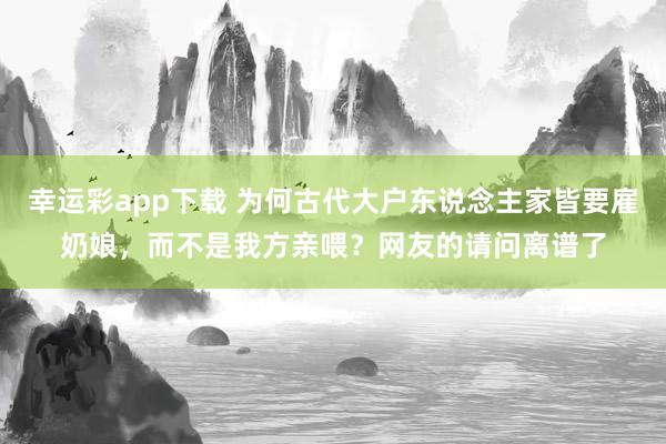 幸运彩app下载 为何古代大户东说念主家皆要雇奶娘，而不是我方亲喂？网友的请问离谱了