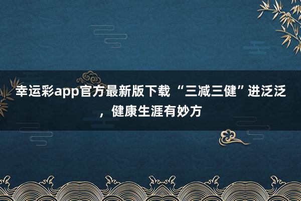 幸运彩app官方最新版下载 “三减三健”进泛泛，健康生涯有妙方