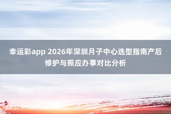幸运彩app 2026年深圳月子中心选型指南产后修护与照应办事对比分析